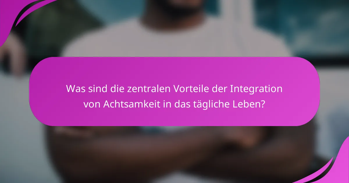 Was sind die zentralen Vorteile der Integration von Achtsamkeit in das tägliche Leben?